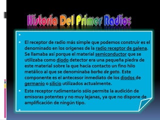  El receptor de radio más simple que podemos construir es el denominado en los orígenes de la radio receptor de galena.Se llamaba así porque el material semiconductor que se utilizaba como diodo detector era una pequeña piedra de este material sobre la que hacía contacto un fino hilo metálico al que se denominaba barba de gato. Este componente es el antecesor inmediato de los diodos de  germanioo silicio utilizados actualmente.Este receptor rudimentario sólo permite la audición de emisoras potentes y no muy lejanas, ya que no dispone de amplificación de ningún tipo. Historia Del Primer Radio:
