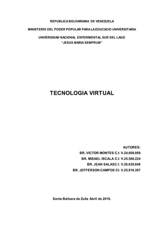 REPUBLICABOLIVARIANA DE VENEZUELA
MINISTERIO DEL PODER POPULAR PARALAEDUCACIO UNIVERSITARIA
UNIVERSIDAD NACIONAL EXPERIMENTAL SUR DEL LAGO
“JESUS MARIA SEMPRUM”
TECNOLOGIA VIRTUAL
AUTORES:
BR. VICTOR MONTES C.I: V.24.608.009
BR. MISAEL ISCALA C.I: V.25.586.224
BR. JEAN SALASC.I: V.26.630.848
BR. JEFFERSON CAMPOS CI: V.25.916.397
Santa Bárbara de Zulia Abril de 2016.
 