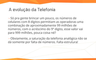A evolução da Telefonia
⇢ Só pra gente brincar um pouco, os números de
celulares com 8 dígitos permitiam as operadoras uma
combinação de aproximadamente 99 milhões de
números, com o acréscimo do 9º digito, esse valor vai
para 999 milhões, pouca coisa né?
⇢ Obviamente, a saturação da telefonia analógica não se
dá somente por falta de números. Falta estrutura!
 