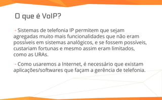 O que é VoIP?
⇢ Sistemas de telefonia IP permitem que sejam
agregadas muito mais funcionalidades que não eram
possíveis em sistemas analógicos, e se fossem possíveis,
custariam fortunas e mesmo assim eram limitados,
como as URAs.
⇢ Como usaremos a Internet, é necessário que existam
aplicações/softwares que façam a gerência de telefonia.
 