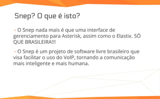 Snep? O que é isto?
⇢ O Snep nada mais é que uma interface de
gerenciamento para Asterisk, assim como o Elastix. SÓ
QUE BRASILEIRA!!!
⇢ O Snep é um projeto de software livre brasileiro que
visa facilitar o uso do VoIP, tornando a comunicação
mais inteligente e mais humana.
 