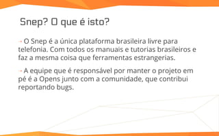 Snep? O que é isto?
⇢ O Snep é a única plataforma brasileira livre para
telefonia. Com todos os manuais e tutorias brasileiros e
faz a mesma coisa que ferramentas estrangerias.
⇢ A equipe que é responsável por manter o projeto em
pé é a Opens junto com a comunidade, que contribui
reportando bugs.
 