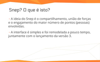 Snep? O que é isto?
⇢ A ideia do Snep é o compartilhamento, união de forças
e o engajamento do maior número de pontos (pessoas)
envolvidas.
⇢ A interface é simples e foi remodelada a pouco tempo,
juntamente com o lançamento da versão 3.
 