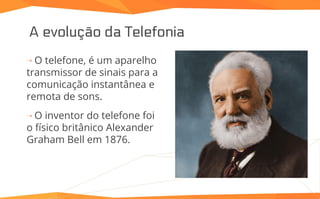 A evolução da Telefonia
⇢ O telefone, é um aparelho
transmissor de sinais para a
comunicação instantânea e
remota de sons.
⇢ O inventor do telefone foi
o físico britânico Alexander
Graham Bell em 1876.
 