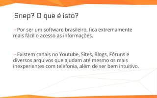 Snep? O que é isto?
⇢ Por ser um software brasileiro, fica extremamente
mais fácil o acesso as informações.
⇢ Existem canais no Youtube, Sites, Blogs, Fóruns e
diversos arquivos que ajudam até mesmo os mais
inexperientes com telefonia, além de ser bem intuitivo.
 