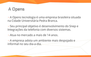 A Opens
⇢ A Opens tecnologia é uma empresa brasileira situada
na Cidade Universitária Pedra Branca.
⇢ Seu principal objetivo é desenvolvimento do Snep e
Integrações da telefonia com diversos sistemas.
⇢ Atua no mercado a mais de 14 anos.
⇢ A empresa adota um ambiente mais despojado e
informal no seu dia-a-dia.
 