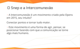 O Snep e a Intercomunexão
⇢ A Intercomunexão é um movimento criado pela Opens
em 2015, seu intuito?
Conectar pontos e tornar tudo maior.
⇢ Este movimento é uma forma de agir, pensar, se
posicionar fazendo com que a comunicação se torne
algo mais humano.
 