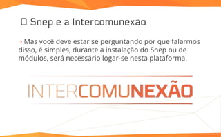 O Snep e a Intercomunexão
⇢ Mas você deve estar se perguntando por que falarmos
disso, é simples, durante a instalação do Snep ou de
módulos, será necessário logar-se nesta plataforma.
 