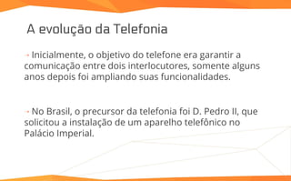 A evolução da Telefonia
⇢ Inicialmente, o objetivo do telefone era garantir a
comunicação entre dois interlocutores, somente alguns
anos depois foi ampliando suas funcionalidades.
⇢ No Brasil, o precursor da telefonia foi D. Pedro II, que
solicitou a instalação de um aparelho telefônico no
Palácio Imperial.
 