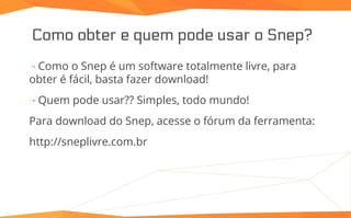 Como obter e quem pode usar o Snep?
⇢ Como o Snep é um software totalmente livre, para
obter é fácil, basta fazer download!
⇢ Quem pode usar?? Simples, todo mundo!
Para download do Snep, acesse o fórum da ferramenta:
http://sneplivre.com.br
 