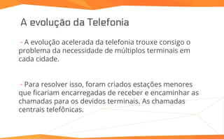 A evolução da Telefonia
⇢ A evolução acelerada da telefonia trouxe consigo o
problema da necessidade de múltiplos terminais em
cada cidade.
⇢ Para resolver isso, foram criados estações menores
que ficariam encarregadas de receber e encaminhar as
chamadas para os devidos terminais. As chamadas
centrais telefônicas.
 