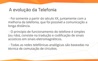 A evolução da Telefonia
⇢ Foi somente a partir do século XX, juntamente com a
melhoria da telefonia, que foi possível a comunicação a
longa distância.
⇢ O principio de funcionamento do telefone é simples
(ou não), consiste na tradução e codificação de sinais
acústicos em sinais eletromagnéticos.
⇢ Todas as redes telefônicas analógicas são baseadas na
técnica de comutação de circuitos.
 