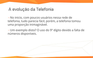 A evolução da Telefonia
⇢ No inicio, com poucos usuários nessa rede de
telefonia, tudo parecia fácil, porém, a telefonia tomou
uma proporção inimaginável.
⇢ Um exemplo disto? O uso do 9º dígito devido a falta de
números disponíveis.
 