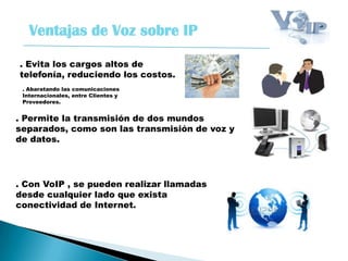 Ventajas de Voz sobre IP
. Evita los cargos altos de
telefonía, reduciendo los costos.
. Con VoIP , se pueden realizar llamadas
desde cualquier lado que exista
conectividad de Internet.
. Permite la transmisión de dos mundos
separados, como son las transmisión de voz y
de datos.
. Abaratando las comunicaciones
Internacionales, entre Clientes y
Proveedores.
 