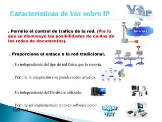 Características de Voz sobre IP
. Permite el control de trafico de la red. (Por lo
que se disminuye las posibilidades de caídas de
las redes de documentos).
. Proporciona el enlace a la red tradicional.
. Es independiente del tipo de red física que lo soporta.
. Permite la integración con grandes redes actuales.
. Permite ser implementado tanto en software como
hardware.
. Es independiente del Hardware utilizado.
 