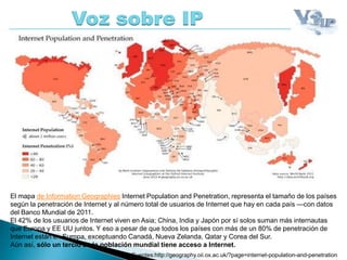 El mapa de Information Geographies Internet Population and Penetration, representa el tamaño de los países
según la penetración de Internet y al número total de usuarios de Internet que hay en cada país —con datos
del Banco Mundial de 2011.
El 42% de los usuarios de Internet viven en Asia; China, India y Japón por sí solos suman más internautas
que Europa y EE UU juntos. Y eso a pesar de que todos los países con más de un 80% de penetración de
Internet están en Europa, exceptuando Canadá, Nueva Zelanda, Qatar y Corea del Sur.
Aún así, sólo un tercio de la población mundial tiene acceso a Internet.
Voz sobre IP
Fuentes:http://geography.oii.ox.ac.uk/?page=internet-population-and-penetration
 