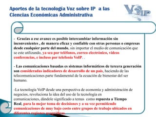 Aportes de la tecnología Voz sobre IP a las
Ciencias Económicas Administrativa
- Gracias a ese avance es posible intercambiar información sin
inconvenientes , de manera eficaz y confiable con otras personas o empresas
desde cualquier parte del mundo, sin importar el medio de comunicación que
se este utilizando, ya sea por teléfonos, correo electrónico, videos
conferencias, e incluso por telefonía VoIP. .
- Las comunicaciones basadas es sistemas informáticos de tercera generación
son consideradas indicadores de desarrollo de un país, haciendo de las
telecomunicaciones parte fundamental de la ecuación de bienestar del ser
humano.
-La tecnología VoIP desde una perspectiva de economía y administración de
negocios, revoluciona la idea del uso de la tecnología en
comunicaciones, dándole significado a temas como repuesta a Tiempo
Real, para la mejor toma de decisiones y a su vez permitiendo
comunicaciones de muy bajo costo entre grupos de trabajo ubicados en
diferentes regiones geográficas.
 
