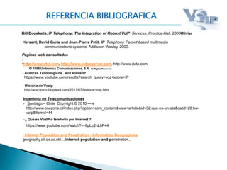 REFERENCIA BIBLIOGRAFICA
Bill Douskalis. IP Telephony: The Integration of Robust VoIP Services. Prentice-Hall, 2000Olivier
Hersent, David Gurle and Jean-Pierre Petit. IP Telephony. Packet-based multimedia
communications systems. Addisson-Wesley, 2000.
.Páginas web consultadas
:
•http://www.vtel.com, http://www.videoserver.com, http://www.data.com
© 1998 Unitronics Comunicaciones, S.A. All Rights Reserved.
- Historia de Vozip
http://voz-ip-co.blogspot.com/2011/07/historia-voip.html
http://www.onezone.cl/index.php?option=com_content&view=article&id=32:que-es-un-ata&catid=28:bw-
voip&Itemid=44
Ingenieria en Telecomunicaciones
- Santiago – Chile Copyright © 2010 --- e
- Internet Population and Penetration - Information Geographies
geography.oii.ox.ac.uk/.../internet-population-and-penetration..
- Avances Tecnológicos . Voz sobre IP
https://www.youtube.com/results?search_query=voz+sobre+IP
-¿ Que es VozIP o telefonía por Internet ?
https://www.youtube.com/watch?v=8pLp2hLbP44
 