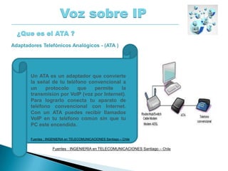 Voz sobre IP
¿Que es el ATA ?
Un ATA es un adaptador que convierte
la señal de tu teléfono convencional a
un protocolo que permite la
transmisión por VoIP (voz por Internet).
Para lograrlo conecta tu aparato de
teléfono convencional con Internet.
Con un ATA puedes recibir llamados
VoIP en tu teléfono común sin que tu
PC este encendida.
Adaptadores Telefónicos Analógicos - (ATA )
Fuentes : INGENIERIA en TELECOMUNICACIONES Santiago – Chile
Fuentes : INGENIERIA en TELECOMUNICACIONES Santiago – Chile
 
