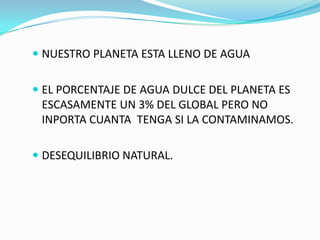  NUESTRO PLANETA ESTA LLENO DE AGUA


 EL PORCENTAJE DE AGUA DULCE DEL PLANETA ES
 ESCASAMENTE UN 3% DEL GLOBAL PERO NO
 INPORTA CUANTA TENGA SI LA CONTAMINAMOS.

 DESEQUILIBRIO NATURAL.
 
