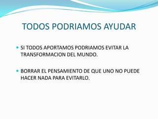 TODOS PODRIAMOS AYUDAR

 SI TODOS APORTAMOS PODRIAMOS EVITAR LA
 TRANSFORMACION DEL MUNDO.

 BORRAR EL PENSAMIENTO DE QUE UNO NO PUEDE
 HACER NADA PARA EVITARLO.
 