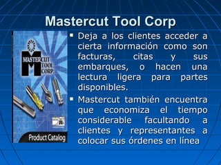Mastercut Tool CorpMastercut Tool Corp
 Deja a los clientes acceder aDeja a los clientes acceder a
cierta información como soncierta información como son
facturas, citas y susfacturas, citas y sus
embarques, o hacen unaembarques, o hacen una
lectura ligera para parteslectura ligera para partes
disponibles.disponibles.
 Mastercut también encuentraMastercut también encuentra
que economiza el tiempoque economiza el tiempo
considerable facultando aconsiderable facultando a
clientes y representantes aclientes y representantes a
colocar sus órdenes en líneacolocar sus órdenes en línea
 