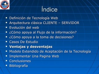 ÍndiceÍndice
 Definición de Tecnología WebDefinición de Tecnología Web
 Arquitectura clásica CLIENTE – SERVIDORArquitectura clásica CLIENTE – SERVIDOR
 Evolución del webEvolución del web
 ¿Cómo apoya al Flujo de la información?¿Cómo apoya al Flujo de la información?
 ¿Cómo apoya a la toma de decisiones?¿Cómo apoya a la toma de decisiones?
 Casos De EstudioCasos De Estudio
 Ventajas y desventajasVentajas y desventajas
 Modelo Extendido de Aceptación de la TecnologíaModelo Extendido de Aceptación de la Tecnología
 Implementar Una Pagina WebImplementar Una Pagina Web
 ConclusionesConclusiones
 BibliografíaBibliografía
 