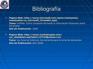 BibliografíaBibliografía
 Pagina Web:Pagina Web: httphttp://://www.microsoft.comwww.microsoft.com//spainspain//enterpriseenterprise//
casestudiescasestudies//cs_microsoft_finweb01cs_microsoft_finweb01..aspxaspx
Tema:Tema: FinWeb: Cómo comparte Microsoft la información financiera entreFinWeb: Cómo comparte Microsoft la información financiera entre
los gruposlos grupos
Año de PublicaciónAño de Publicación: 2000: 2000
 Pagina Web:Pagina Web: httphttp://://www.marketingmk.comwww.marketingmk.com//
ver_detalleArt.asp?idArtver_detalleArt.asp?idArt=47724&=47724&actionaction=ver=ver
Tema:Tema: Los foros de Internet, herramienta para la toma de decisionesLos foros de Internet, herramienta para la toma de decisiones
Año de Publicación:Año de Publicación: abril 2008abril 2008
 