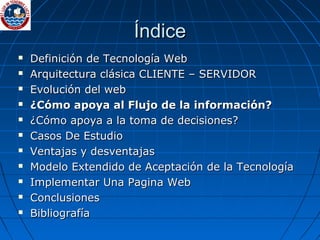 Índice Definición de Tecnología Web Arquitectura clásica CLIENTE – SERVIDOR Evolución del web  ¿Cómo apoya al Flujo de la información? ¿Cómo apoya a la toma de decisiones? Casos De Estudio Ventajas y desventajas Modelo Extendido de Aceptación de la Tecnología Implementar Una Pagina Web Conclusiones Bibliografía 