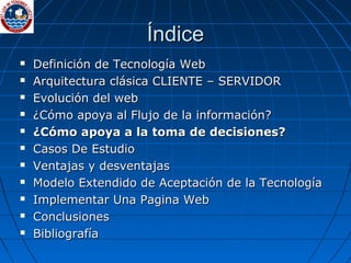 Índice Definición de Tecnología Web Arquitectura clásica CLIENTE – SERVIDOR Evolución del web  ¿Cómo apoya al Flujo de la información? ¿Cómo apoya a la toma de decisiones? Casos De Estudio Ventajas y desventajas Modelo Extendido de Aceptación de la Tecnología Implementar Una Pagina Web Conclusiones Bibliografía 