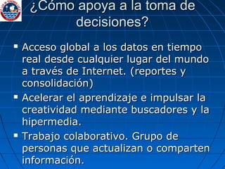 ¿Cómo apoya a la toma de decisiones? Acceso global a los datos en tiempo real desde cualquier lugar del mundo a través de Internet.  ( reportes y consolidación ) Acelerar el aprendizaje e impulsar la creatividad mediante buscadores y la hipermedia. Trabajo colaborativo. Grupo de personas que actualizan o comparten información. 