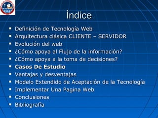 Índice Definición de Tecnología Web Arquitectura clásica CLIENTE – SERVIDOR Evolución del web  ¿Cómo apoya al Flujo de la información? ¿Cómo apoya a la toma de decisiones? Casos De Estudio Ventajas y desventajas Modelo Extendido de Aceptación de la Tecnología Implementar Una Pagina Web Conclusiones Bibliografía 