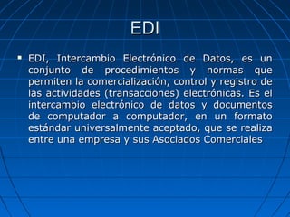 EDI EDI, Intercambio Electrónico de Datos, es un conjunto de procedimientos y normas que permiten la comercialización, control y registro de las actividades (transacciones) electrónicas. Es el intercambio electrónico de datos y documentos de computador a computador, en un formato estándar universalmente aceptado, que se realiza entre una empresa y sus Asociados Comerciales 