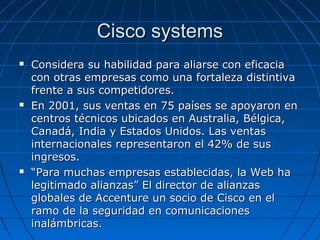 Cisco systems Considera su habilidad para aliarse con eficacia con otras empresas como una fortaleza distintiva frente a sus competidores.  En 2001, sus ventas en 75 países se apoyaron en centros técnicos ubicados en Australia, Bélgica, Canadá, India y Estados Unidos. Las ventas internacionales representaron el 42% de sus ingresos. “ Para muchas empresas establecidas, la Web ha legitimado alianzas” El director de alianzas globales de Accenture un socio de Cisco en el ramo de la seguridad en comunicaciones inalámbricas. 