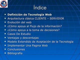 Índice Definición de Tecnología Web Arquitectura clásica CLIENTE – SERVIDOR Evolución del web  ¿Cómo apoya al Flujo de la información? ¿Cómo apoya a la toma de decisiones? Casos De Estudio Ventajas y desventajas Modelo Extendido de Aceptación de la Tecnología Implementar Una Pagina Web Conclusiones Bibliografía 