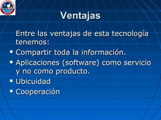 Ventajas Entre las ventajas de esta tecnología tenemos: Compartir toda la información. Aplicaciones (software) como servicio y no como producto. Ubicuidad Cooperación 