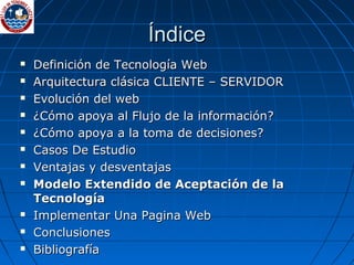 Índice Definición de Tecnología Web Arquitectura clásica CLIENTE – SERVIDOR Evolución del web  ¿Cómo apoya al Flujo de la información? ¿Cómo apoya a la toma de decisiones? Casos De Estudio Ventajas y desventajas Modelo Extendido de Aceptación de la Tecnología Implementar Una Pagina Web Conclusiones Bibliografía 