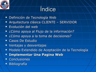 Índice Definición de Tecnología Web Arquitectura clásica CLIENTE – SERVIDOR Evolución del web  ¿Cómo apoya al Flujo de la información? ¿Cómo apoya a la toma de decisiones? Casos De Estudio Ventajas y desventajas Modelo Extendido de Aceptación de la Tecnología Implementar Una Pagina Web Conclusiones Bibliografía 