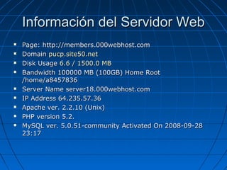Información del Servidor Web Page: http://members.000webhost.com Domain  pucp.site50.net   Disk Usage  6.6 / 1500.0 MB   Bandwidth 100000 MB (100GB) Home Root /home/a8457836  Server Name server18.000webhost.com  IP Address 64.235.57.36  Apache ver. 2.2.10 (Unix)  PHP version 5.2. MySQL ver. 5.0.51-community Activated On 2008-09-28 23:17 