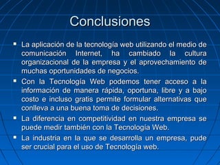 Conclusiones La aplicación de la tecnología web utilizando el medio de comunicación Internet, ha cambiado la cultura organizacional de la empresa y el aprovechamiento de muchas oportunidades de negocios. Con la Tecnología Web podemos tener acceso a la información de manera rápida, oportuna, libre y a bajo costo e incluso gratis  permite formular alternativas que conlleva a una buena toma de decisiones. La diferencia en competitividad en nuestra empresa se puede medir también con la Tecnología Web. La industria en la que se desarrolla un empresa, pude ser crucial para el uso de Tecnología web. 