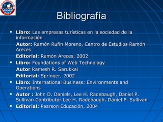 Bibliografía Libro:  Las empresas turísticas en la sociedad de la información Autor:  Ramón Rufín Moreno, Centro de Estudios Ramón Areces Editorial:  Ramón Areces, 2002 Libro:  Foundations of Web Technology Autor  Ramesh R. Sarukkai Editorial:  Springer, 2002 Libro:  International Business: Environments and Operations Autor :  John D. Daniels, Lee H. Radebaugh, Daniel P. Sullivan Contributor Lee H. Radebaugh, Daniel P. Sullivan Editorial:  Pearson Educación, 2004 