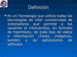 Definición Es un Tecnología que utiliza todas las tecnologías de inter conectividad de ordenadores que permite a los usuarios el intercambio, en formato de hipertexto, de todo tipo de datos e información (Texto, imágenes, sonido) y de aplicaciones de software. 