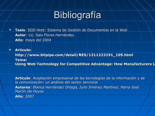 Bibliografía Tesis : SGD-Web: Sistema de Gestión de Documentos en la Web Autor : Lic. Sais Flores Hernández Año : mayo del 2004 Articulo: http://www.bitpipe.com/detail/RES/1211222191_105.html Tema:  Using Web Technology for Competitive Advantage: How Manufacturers Leverage the Web for Internal Efficiency, Enhanced Customer Service and Increased Sales   Articulo : Aceptación empresarial de las tecnologías de la información y de la comunicación: un análisis del sector servicios Autores :  Blanca Hernández Ortega, Julio Jiménez Martínez, Maria José Martín De Hoyos Año : 2007 