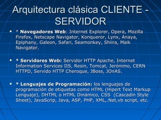Arquitectura clásica CLIENTE - SERVIDOR *  Navegadores Web : Internet Explorer, Opera, Mozilla Firefox, Netscape Navigator, Konqueror, Lynx, Anaya, Epiphany, Galeon, Safari, Seamonkey, Shiira, Maik Navigator. * Servidores Web:  Servidor HTTP Apache, Internet Information Services IIS, Resin, Tomcat, Jerónimo, CERN HTTPD, Servido HTTP Cheroque, JBoss, JOnAS. * Lenguajes de Programación:  los lenguajes de programación de etiquetas como HTML (Hipert Text Markup Lenguaje), DHTML o HTML Dinámico, CSS  (Cascadin Style Sheet), JavaScrip, Java, ASP, PHP, XML,.Net,vb script, etc. 