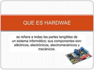QUE ES HARDWAE

   se refiere a todas las partes tangibles de
un sistema informático; sus componentes son:
 eléctricos, electrónicos, electromecánicos y
                   mecánicos.
 