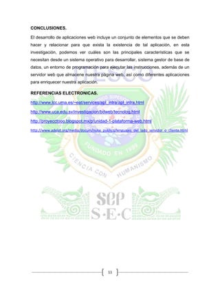 11
CONCLUSIONES.
El desarrollo de aplicaciones web incluye un conjunto de elementos que se deben
hacer y relacionar para que exista la existencia de tal aplicación, en esta
investigación, podemos ver cuáles son las principales características que se
necesitan desde un sistema operativo para desarrollar, sistema gestor de base de
datos, un entorno de programación para ejecutar las instrucciones, además de un
servidor web que almacene nuestra página web, así como diferentes aplicaciones
para enriquecer nuestra aplicación.
REFERENCIAS ELECTRONICAS.
http://www.lcc.uma.es/~eat/services/apl_intra/apl_intra.html
http://www.uca.edu.sv/investigacion/bdweb/tecnolog.html
http://proyecctooo.blogspot.mx/p/unidad-1-plataforma-web.html
http://www.adelat.org/media/docum/nuke_publico/lenguajes_del_lado_servidor_o_cliente.html
 