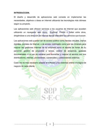3
INTRODUCCION.
El diseño y desarrollo de aplicaciones web consiste en implementar las
necesidades, objetivos o ideas en Internet utilizando las tecnologías más idóneas
según su proyecto.
Las aplicaciones web ofrecen servicios a los usuarios de Internet que acceden
utilizando un navegador web como. Explorer, Firefox o Safari entre otros,
dirigiéndose a una dirección de Internet donde obtendrán los servicios que buscan.
Las aplicaciones web pueden ser de acceso público como tiendas virtuales, diarios
digitales, portales de Internet, o de acceso restringido como son las intranets para
mejorar las gestiones internas de su empresa como el reporte de horas de su
personal, gestión de proyectos y tareas, control de presencia, gestores
documentales, o el uso de extranet para aumentar y mejorar el servicio con sus
distribuidores, clientes, proveedores, comerciales y colaboradores externos.
Cada vez es más necesario adaptar el software y los sistemas online a la lógica de
negocio de cada cliente.
 