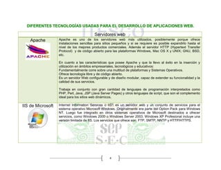 4
DIFERENTES TECNOLOGÍAS USADAS PARA EL DESARROLLO DE APLICACIONES WEB.
Servidores web
Apache Apache es uno de los servidores web más utilizados, posiblemente porque ofrece
instalaciones sencillas para sitios pequeños y si se requiere es posible expandirlo hasta el
nivel de los mejores productos comerciales. Además el servidor HTTP (Hypertext Transfer
Protocol) y de código abierto para las plataformas Windows, Mac OS X y UNIX; GNU, BSD,
etc.
En cuanto a las características que posee Apache y que la llevo al éxito en la inserción y
utilización en ámbitos empresariales, tecnológicos y educativos:
Fundamentalmente corre sobre una multitud de plataformas y Sistemas Operativos.
Ofrece tecnología libre y de código abierto.
Es un servidor Web configurable y de diseño modular, capaz de extender su funcionalidad y la
calidad de sus servicios.
Trabaja en conjunto con gran cantidad de lenguajes de programación interpretados como
PHP, Perl, Java, JSP (Java Server Pages) y otros lenguajes de script, que son el complemento
ideal para los sitios web dinámicos.
IIS de Microsoft Internet Information Services o IIS1 es un servidor web y un conjunto de servicios para el
sistema operativo Microsoft Windows. Originalmente era parte del Option Pack para Windows
NT. Luego fue integrado en otros sistemas operativos de Microsoft destinados a ofrecer
servicios, como Windows 2000 o Windows Server 2003. Windows XP Profesional incluye una
versión limitada de IIS. Los servicios que ofrece son: FTP, SMTP, NNTP y HTTP/HTTPS.
 
