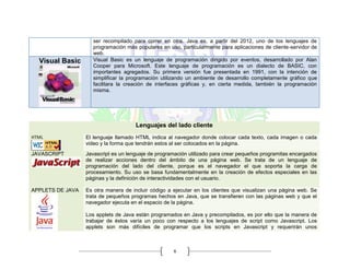 6
ser recompilado para correr en otra. Java es, a partir del 2012, uno de los lenguajes de
programación más populares en uso, particularmente para aplicaciones de cliente-servidor de
web.
Visual Basic Visual Basic es un lenguaje de programación dirigido por eventos, desarrollado por Alan
Cooper para Microsoft. Este lenguaje de programación es un dialecto de BASIC, con
importantes agregados. Su primera versión fue presentada en 1991, con la intención de
simplificar la programación utilizando un ambiente de desarrollo completamente gráfico que
facilitara la creación de interfaces gráficas y, en cierta medida, también la programación
misma.
Lenguajes del lado cliente
HTML El lenguaje llamado HTML indica al navegador donde colocar cada texto, cada imagen o cada
video y la forma que tendrán estos al ser colocados en la página.
JAVASCRIPT Javascript es un lenguaje de programación utilizado para crear pequeños programitas encargados
de realizar acciones dentro del ámbito de una página web. Se trata de un lenguaje de
programación del lado del cliente, porque es el navegador el que soporta la carga de
procesamiento. Su uso se basa fundamentalmente en la creación de efectos especiales en las
páginas y la definición de interactividades con el usuario.
APPLETS DE JAVA Es otra manera de incluir código a ejecutar en los clientes que visualizan una página web. Se
trata de pequeños programas hechos en Java, que se transfieren con las páginas web y que el
navegador ejecuta en el espacio de la página.
Los applets de Java están programados en Java y precompilados, es por ello que la manera de
trabajar de éstos varía un poco con respecto a los lenguajes de script como Javascript. Los
applets son más difíciles de programar que los scripts en Javascript y requerirán unos
 