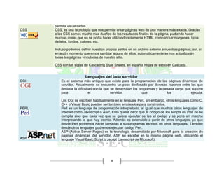 8
permita visualizarlas.
CSS CSS, es una tecnología que nos permite crear páginas web de una manera más exacta. Gracias
a las CSS somos mucho más dueños de los resultados finales de la página, pudiendo hacer
muchas cosas que no se podía hacer utilizando solamente HTML, como incluir márgenes, tipos
de letra, fondos, colores, etc.
Incluso podemos definir nuestros propios estilos en un archivo externo a nuestras páginas; así, si
en algún momento queremos cambiar alguno de ellos, automáticamente se nos actualizarán
todas las páginas vinculadas de nuestro sitio.
CSS son las siglas de Cascading Style Sheets, en español Hojas de estilo en Cascada.
Lenguajes del lado servidor
CGI Es el sistema más antiguo que existe para la programación de las páginas dinámicas de
servidor. Actualmente se encuentra un poco desfasado por diversas razones entre las que
destaca la dificultad con la que se desarrollan los programas y la pesada carga que supone
para el servidor que los ejecuta.
Los CGI se escriben habitualmente en el lenguaje Perl, sin embargo, otros lenguajes como C,
C++ o Visual Basic pueden ser también empleados para construirlos.
PERL Perl es un lenguaje de programación interpretado, al igual que muchos otros lenguajes de
Internet como Javascript o ASP. Esto quiere decir que el código de los scripts en Perl no se
compila sino que cada vez que se quiere ejecutar se lee el código y se pone en marcha
interpretando lo que hay escrito. Además es extensible a partir de otros lenguajes, ya que
desde Perl podremos hacer llamadas a subprogramas escritos en otros lenguajes. También
desde otros lenguajes podremos ejecutar código Perl.
ASP
ASP (Active Server Pages) es la tecnología desarrollada por Microsoft para la creación de
páginas dinámicas del servidor. ASP se escribe en la misma página web, utilizando el
lenguaje Visual Basic Script o Jscript (Javascript de Microsoft).
 